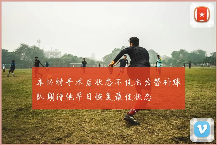 本怀特手术后状态不佳沦为替补球队期待他早日恢复最佳状态