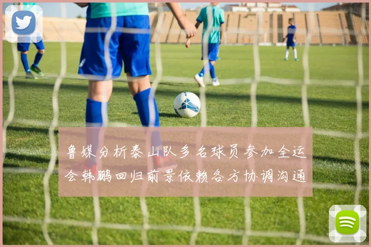 鲁媒分析泰山队多名球员参加全运会韩鹏回归前景依赖各方协调沟通