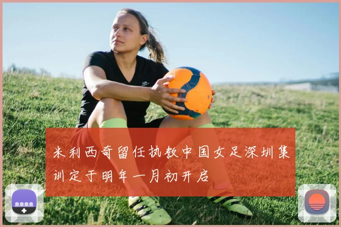 米利西奇留任执教中国女足深圳集训定于明年一月初开启