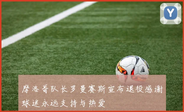 摩洛哥队长罗曼赛斯宣布退役感谢球迷永远支持与热爱