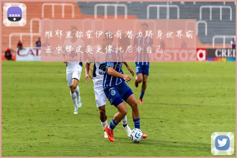 维耶里称霍伊伦有潜力跻身世界前五中锋皮奥更像托尼非自己
