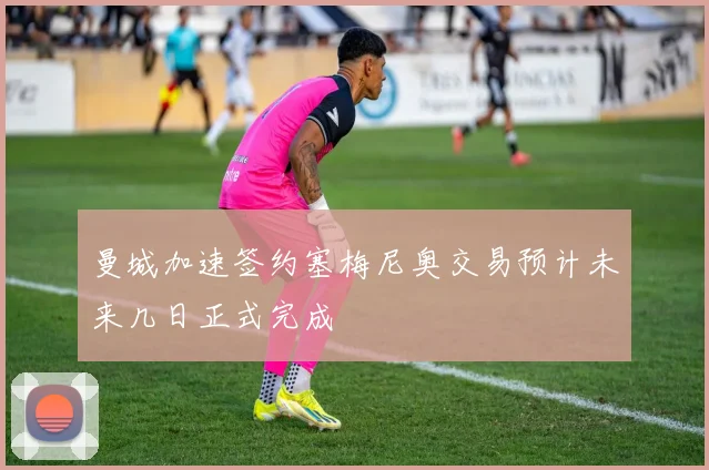 曼城加速签约塞梅尼奥交易预计未来几日正式完成
