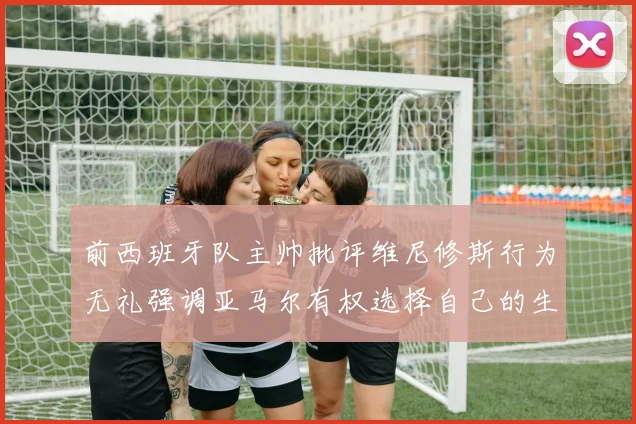 前西班牙队主帅批评维尼修斯行为无礼强调亚马尔有权选择自己的生活方式