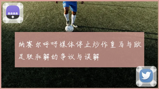 纳赛尔呼吁媒体停止炒作皇马与欧足联和解的争议与误解