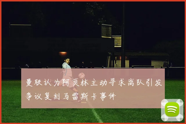 曼联认为阿莫林主动寻求离队引发争议复刻马雷斯卡事件