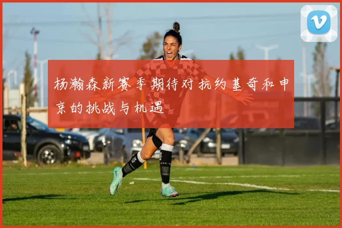 杨瀚森新赛季期待对抗约基奇和申京的挑战与机遇