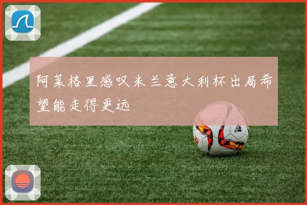 阿莱格里感叹米兰意大利杯出局希望能走得更远