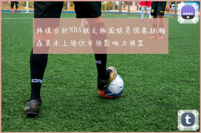 韩媒分析NBA缺乏韩国球员现象杨瀚森虽未上场但市场影响力明显