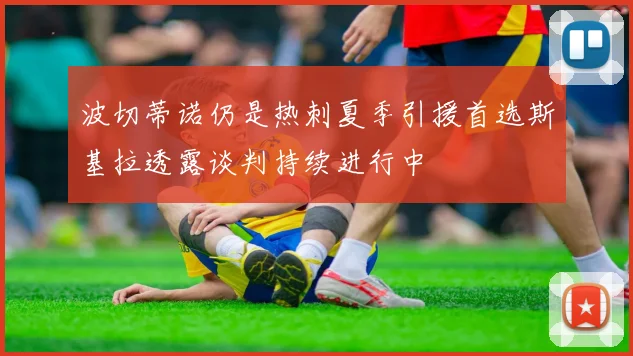 波切蒂诺仍是热刺夏季引援首选斯基拉透露谈判持续进行中