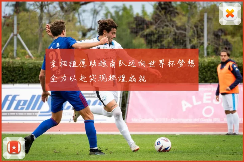 金相植愿助越南队迈向世界杯梦想全力以赴实现辉煌成就