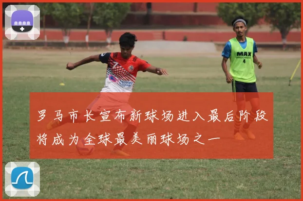 罗马市长宣布新球场进入最后阶段将成为全球最美丽球场之一