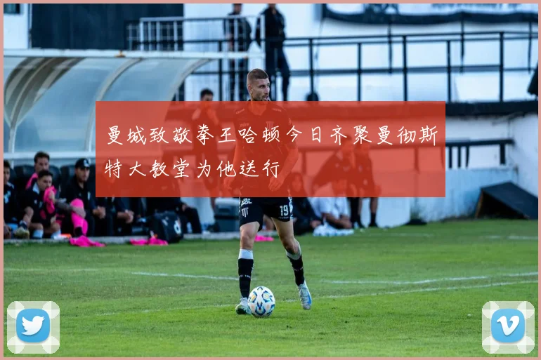 曼城致敬拳王哈顿今日齐聚曼彻斯特大教堂为他送行