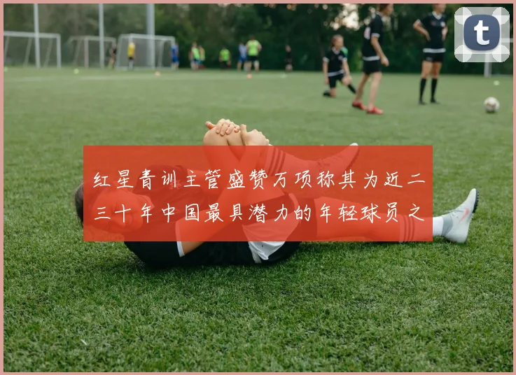 红星青训主管盛赞万项称其为近二三十年中国最具潜力的年轻球员之一