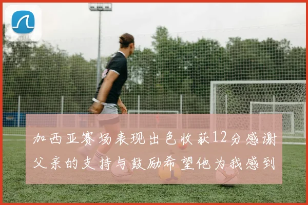 加西亚赛场表现出色收获12分感谢父亲的支持与鼓励希望他为我感到骄傲