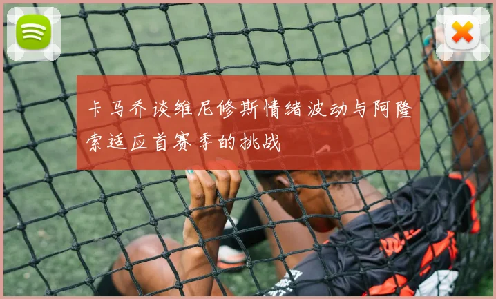 卡马乔谈维尼修斯情绪波动与阿隆索适应首赛季的挑战