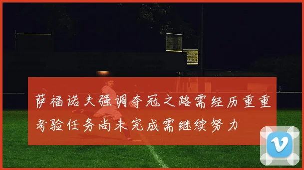 萨福诺夫强调夺冠之路需经历重重考验任务尚未完成需继续努力