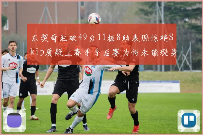 东契奇狂砍49分11板8助表现惊艳Skip质疑上赛季季后赛为何未能现身