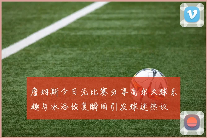 詹姆斯今日无比赛分享高尔夫球乐趣与冰浴恢复瞬间引发球迷热议