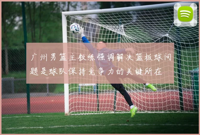 广州男篮主教练强调解决篮板球问题是球队保持竞争力的关键所在