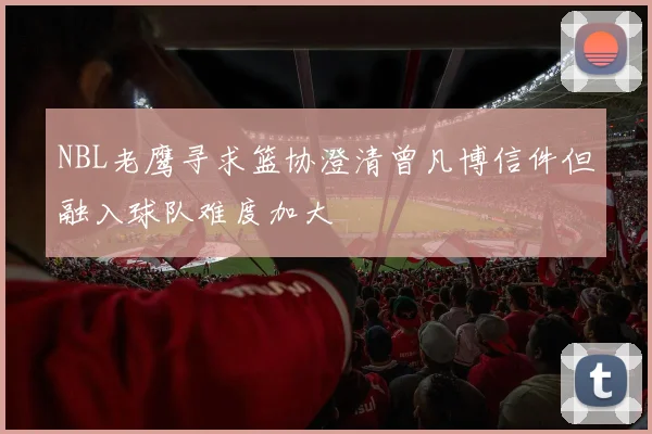NBL老鹰寻求篮协澄清曾凡博信件但融入球队难度加大