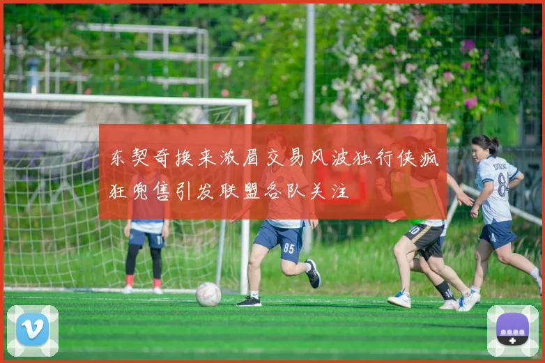 东契奇换来浓眉交易风波独行侠疯狂兜售引发联盟各队关注