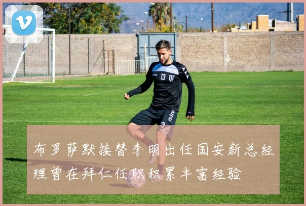 布罗萨默接替李明出任国安新总经理曾在拜仁任职积累丰富经验