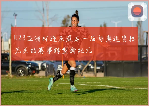 U23亚洲杯迎来最后一届与奥运资格无关的赛事转型新纪元