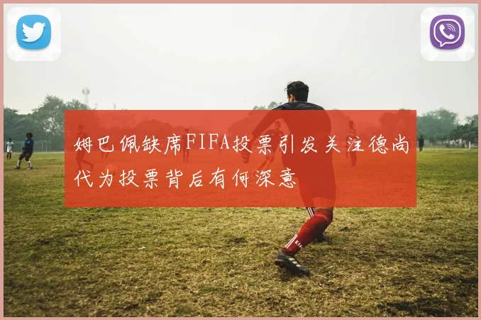姆巴佩缺席FIFA投票引发关注德尚代为投票背后有何深意