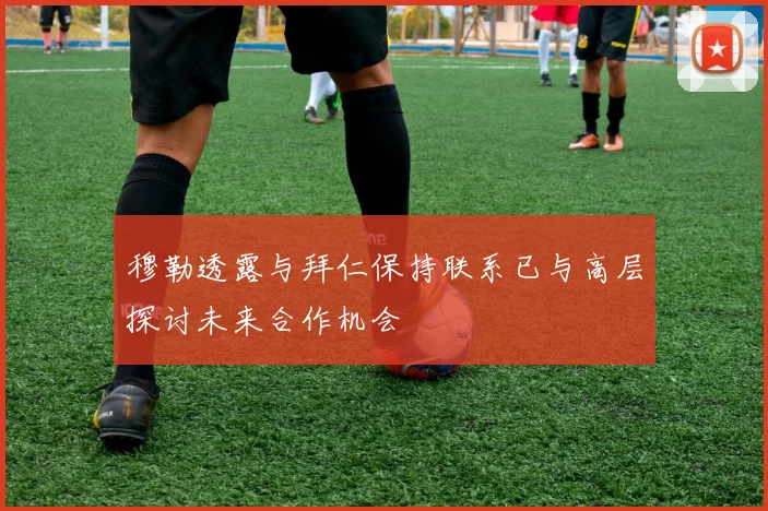 穆勒透露与拜仁保持联系已与高层探讨未来合作机会