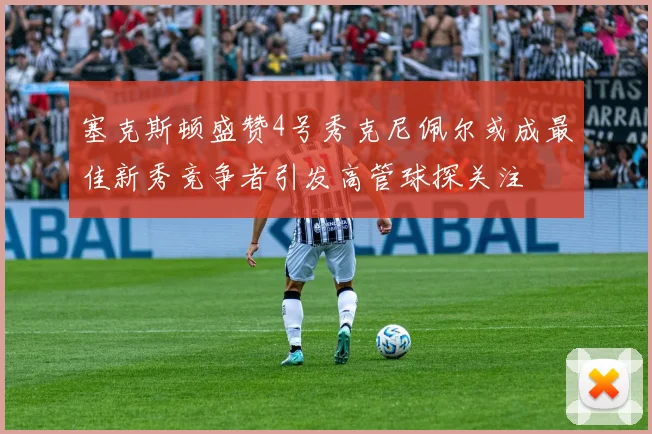 塞克斯顿盛赞4号秀克尼佩尔或成最佳新秀竞争者引发高管球探关注