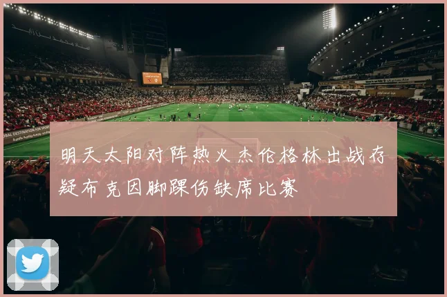 明天太阳对阵热火杰伦格林出战存疑布克因脚踝伤缺席比赛