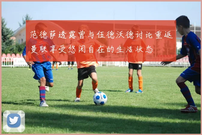 范德萨透露曾与伍德沃德讨论重返曼联享受悠闲自在的生活状态