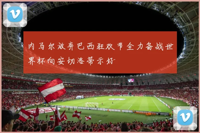 内马尔放弃巴西狂欢节全力备战世界杯向安切洛蒂示好