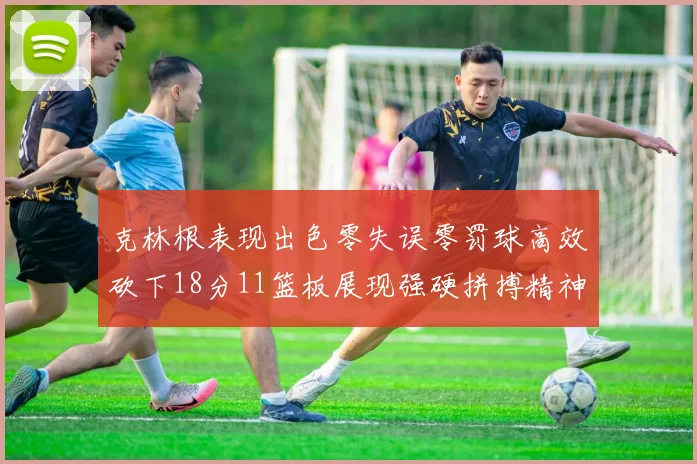 克林根表现出色零失误零罚球高效砍下18分11篮板展现强硬拼搏精神