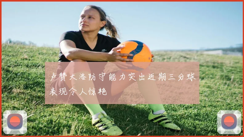 卢赞大洛防守能力突出近期三分球表现令人惊艳