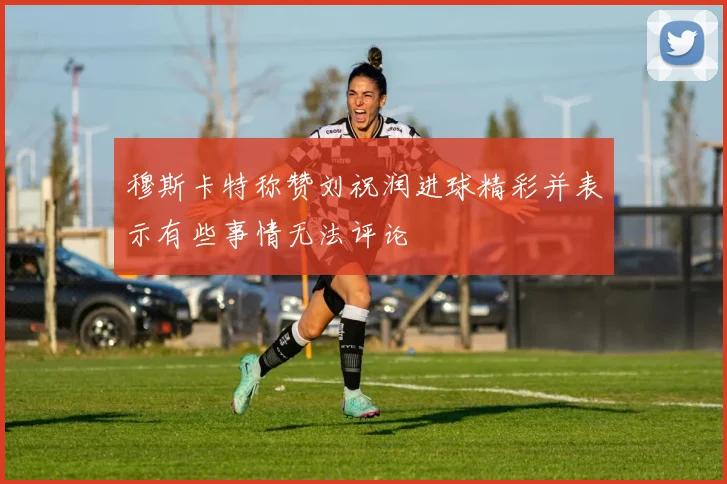 穆斯卡特称赞刘祝润进球精彩并表示有些事情无法评论