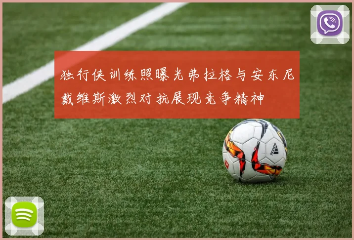 独行侠训练照曝光弗拉格与安东尼戴维斯激烈对抗展现竞争精神