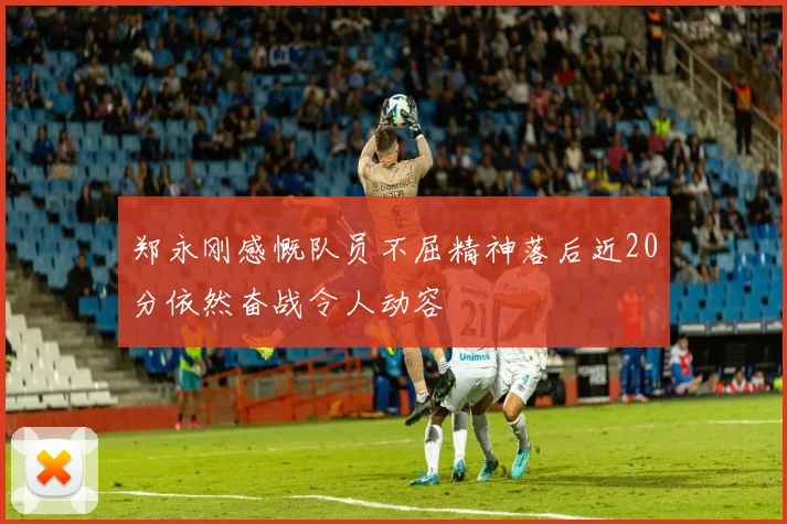 郑永刚感慨队员不屈精神落后近20分依然奋战令人动容