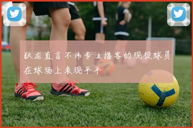 狄龙直言不讳专注播客的现役球员在球场上表现平平